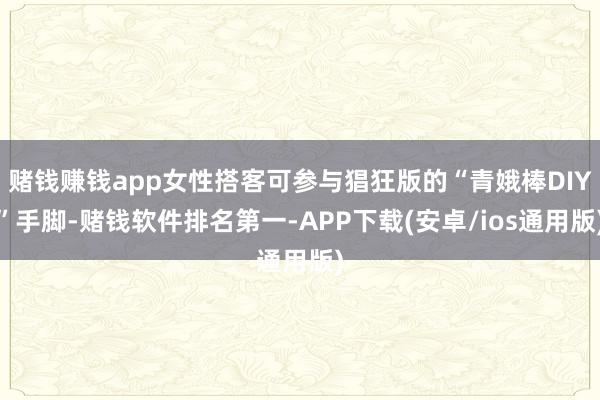 赌钱赚钱app女性搭客可参与猖狂版的“青娥棒DIY”手脚-赌钱软件排名第一-APP下载(安卓/ios通用版)