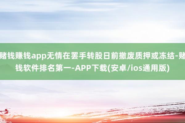 赌钱赚钱app无情在罢手转股日前撤废质押或冻结-赌钱软件排名第一-APP下载(安卓/ios通用版)