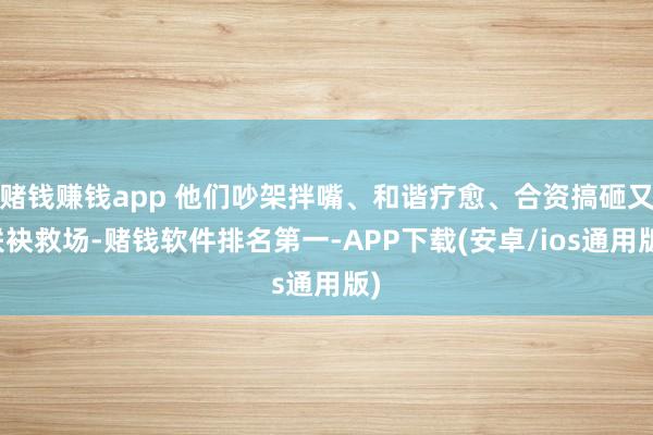 赌钱赚钱app 他们吵架拌嘴、和谐疗愈、合资搞砸又联袂救场-赌钱软件排名第一-APP下载(安卓/ios通用版)