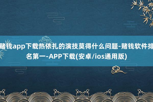 赌钱app下载热依扎的演技莫得什么问题-赌钱软件排名第一-APP下载(安卓/ios通用版)