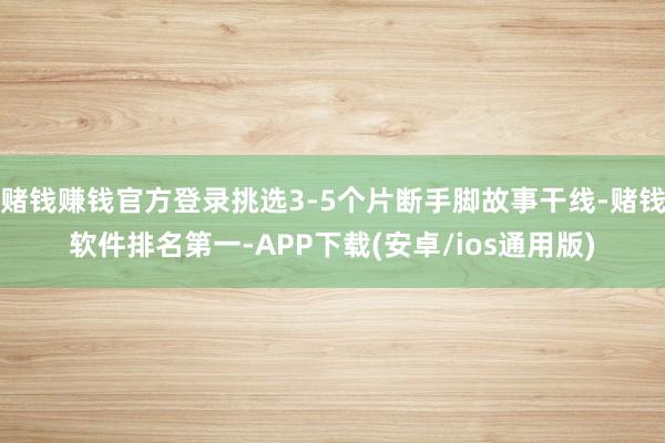赌钱赚钱官方登录挑选3-5个片断手脚故事干线-赌钱软件排名第一-APP下载(安卓/ios通用版)