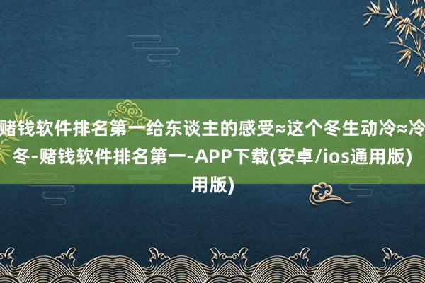 赌钱软件排名第一给东谈主的感受≈这个冬生动冷≈冷冬-赌钱软件排名第一-APP下载(安卓/ios通用版)