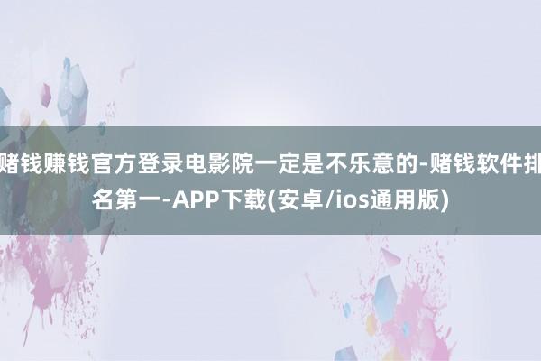 赌钱赚钱官方登录电影院一定是不乐意的-赌钱软件排名第一-APP下载(安卓/ios通用版)