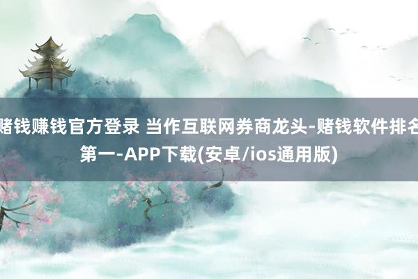 赌钱赚钱官方登录 当作互联网券商龙头-赌钱软件排名第一-APP下载(安卓/ios通用版)