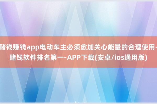 赌钱赚钱app电动车主必须愈加关心能量的合理使用-赌钱软件排名第一-APP下载(安卓/ios通用版)