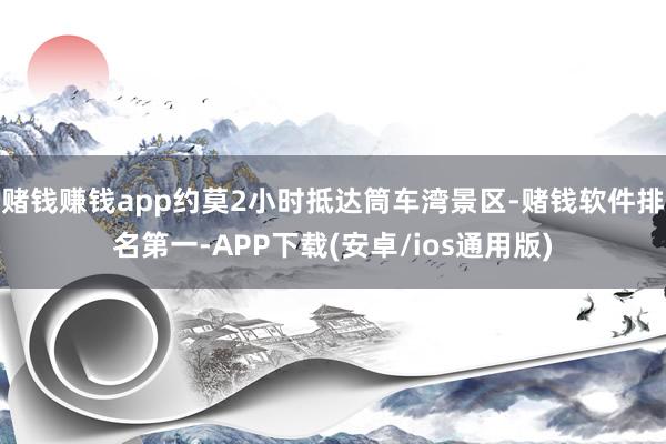 赌钱赚钱app约莫2小时抵达筒车湾景区-赌钱软件排名第一-APP下载(安卓/ios通用版)
