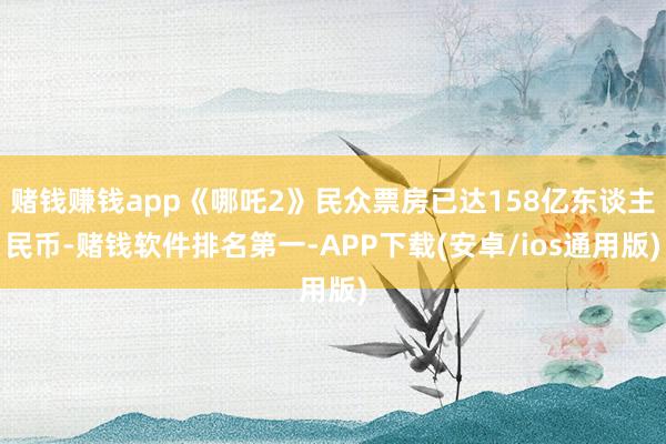 赌钱赚钱app《哪吒2》民众票房已达158亿东谈主民币-赌钱软件排名第一-APP下载(安卓/ios通用版)