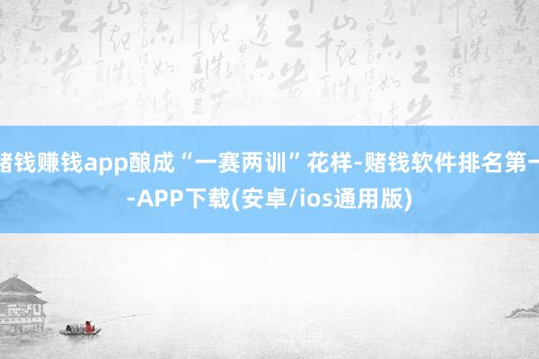 赌钱赚钱app酿成“一赛两训”花样-赌钱软件排名第一-APP下载(安卓/ios通用版)