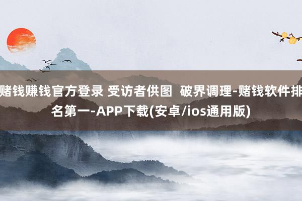 赌钱赚钱官方登录 受访者供图 破界调理-赌钱软件排名第一-APP下载(安卓/ios通用版)