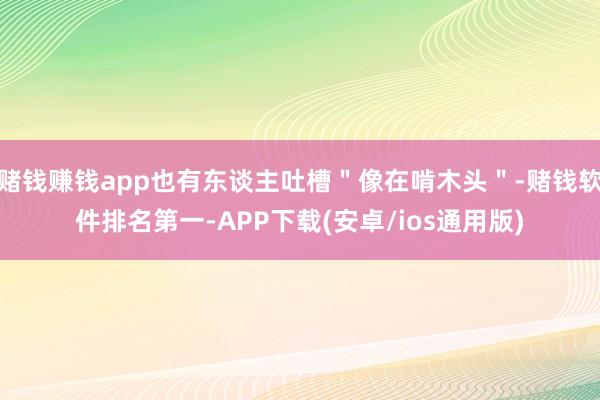 赌钱赚钱app也有东谈主吐槽＂像在啃木头＂-赌钱软件排名第一-APP下载(安卓/ios通用版)