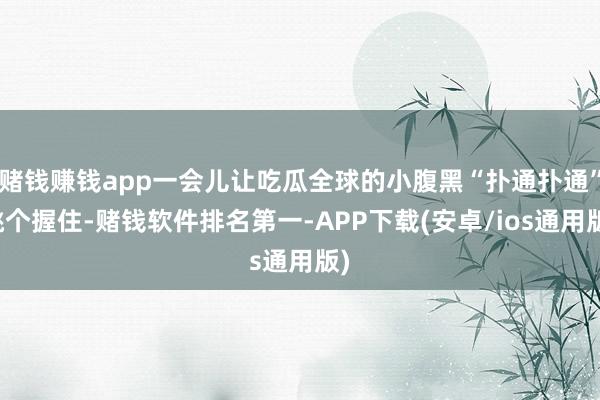 赌钱赚钱app一会儿让吃瓜全球的小腹黑“扑通扑通”跳个握住-赌钱软件排名第一-APP下载(安卓/ios通用版)