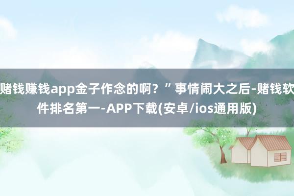 赌钱赚钱app金子作念的啊?”事情闹大之后-赌钱软件排名第一-APP下载(安卓/ios通用版)