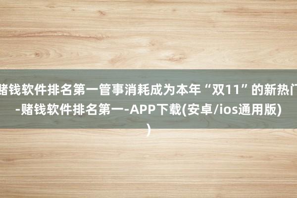 赌钱软件排名第一管事消耗成为本年“双11”的新热门-赌钱软件排名第一-APP下载(安卓/ios通用版)