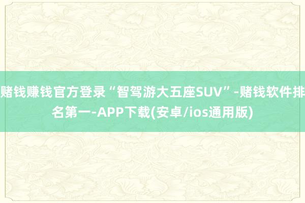 赌钱赚钱官方登录“智驾游大五座SUV”-赌钱软件排名第一-APP下载(安卓/ios通用版)