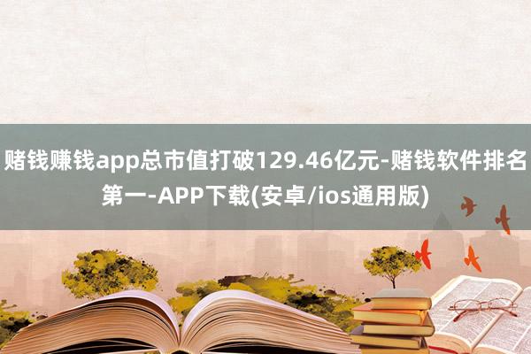 赌钱赚钱app总市值打破129.46亿元-赌钱软件排名第一-APP下载(安卓/ios通用版)