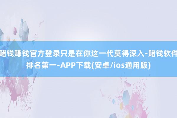 赌钱赚钱官方登录只是在你这一代莫得深入-赌钱软件排名第一-APP下载(安卓/ios通用版)