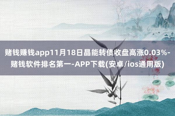 赌钱赚钱app11月18日晶能转债收盘高涨0.03%-赌钱软件排名第一-APP下载(安卓/ios通用版)