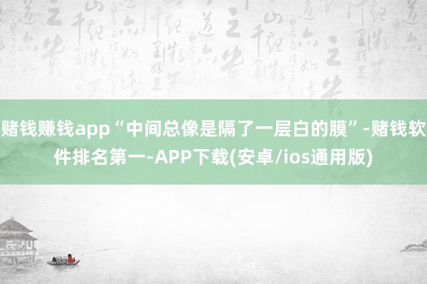 赌钱赚钱app“中间总像是隔了一层白的膜”-赌钱软件排名第一-APP下载(安卓/ios通用版)