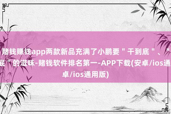 赌钱赚钱app两款新品充满了小鹏要＂干到底＂、＂卷到底＂的滋味-赌钱软件排名第一-APP下载(安卓/ios通用版)