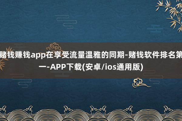 赌钱赚钱app在享受流量温雅的同期-赌钱软件排名第一-APP下载(安卓/ios通用版)