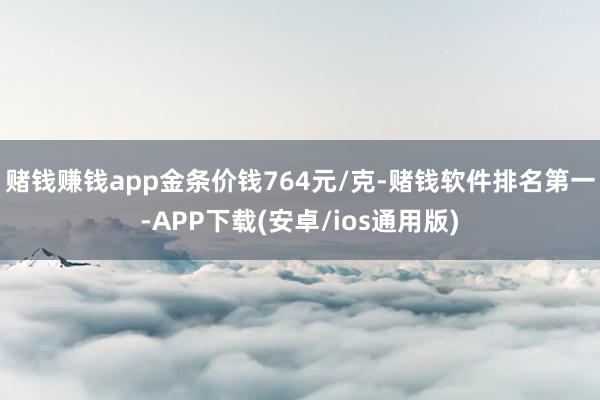 赌钱赚钱app金条价钱764元/克-赌钱软件排名第一-APP下载(安卓/ios通用版)