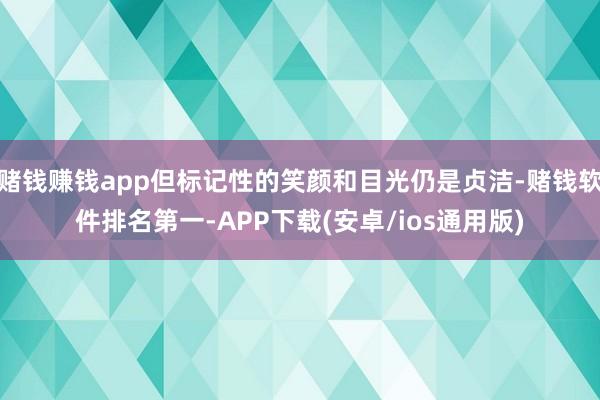 赌钱赚钱app但标记性的笑颜和目光仍是贞洁-赌钱软件排名第一-APP下载(安卓/ios通用版)