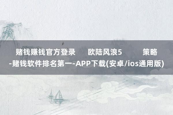 赌钱赚钱官方登录      欧陆风浪5          策略-赌钱软件排名第一-APP下载(安卓/ios通用版)