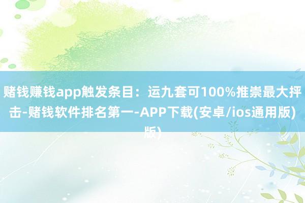 赌钱赚钱app触发条目：运九套可100%推崇最大抨击-赌钱软件排名第一-APP下载(安卓/ios通用版)