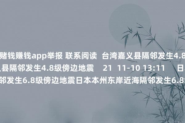 赌钱赚钱app举报 联系阅读  台湾嘉义县隔邻发生4.8级傍边地震台湾嘉义县隔邻发生4.8级傍边地震    21  11-10 13:11     日本本州东岸近海隔邻发生6.8级傍边地震日本本州东岸近海隔邻发生6.8级傍边地震    27  11-09 16:16     江苏盐城市大丰区海域发生3.4级地震 震源深度12公里江苏盐城市大丰区海域发生3.4级地震 震源深度12公里    31  