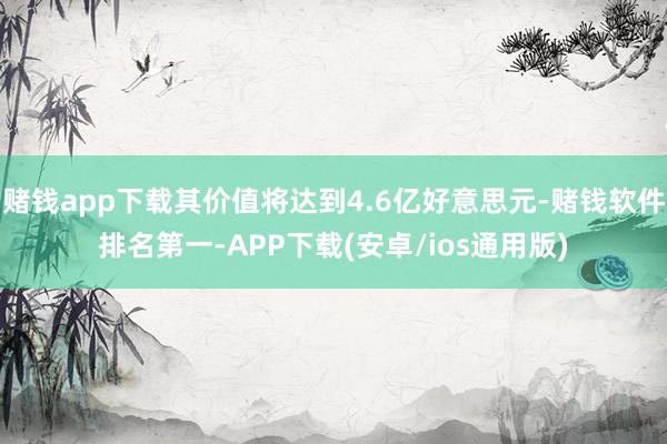 赌钱app下载其价值将达到4.6亿好意思元-赌钱软件排名第一-APP下载(安卓/ios通用版)