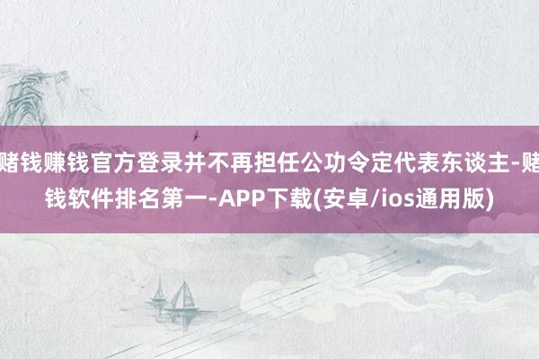赌钱赚钱官方登录并不再担任公功令定代表东谈主-赌钱软件排名第一-APP下载(安卓/ios通用版)