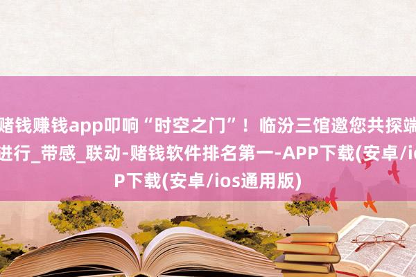赌钱赚钱app叩响“时空之门”！临汾三馆邀您共探端淑之光~_进行_带感_联动-赌钱软件排名第一-APP下载(安卓/ios通用版)