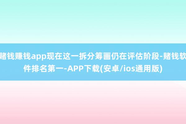 赌钱赚钱app现在这一拆分筹画仍在评估阶段-赌钱软件排名第一-APP下载(安卓/ios通用版)