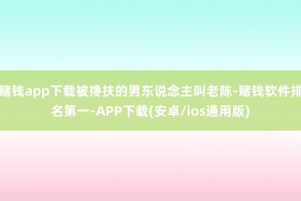 赌钱app下载被搀扶的男东说念主叫老陈-赌钱软件排名第一-APP下载(安卓/ios通用版)