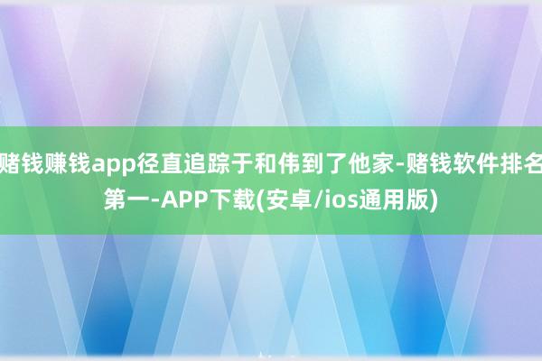 赌钱赚钱app径直追踪于和伟到了他家-赌钱软件排名第一-APP下载(安卓/ios通用版)