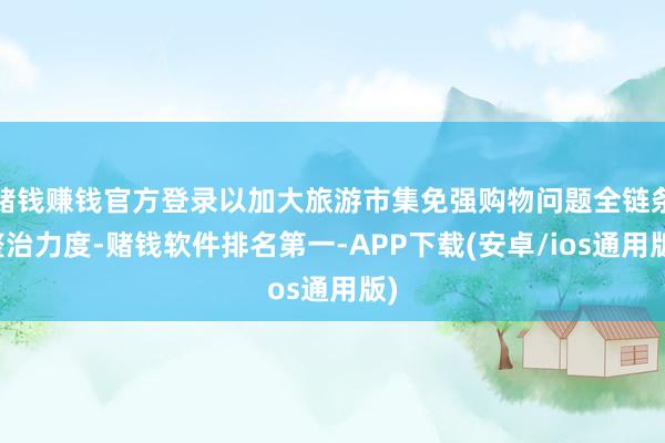 赌钱赚钱官方登录以加大旅游市集免强购物问题全链条整治力度-赌钱软件排名第一-APP下载(安卓/ios通用版)