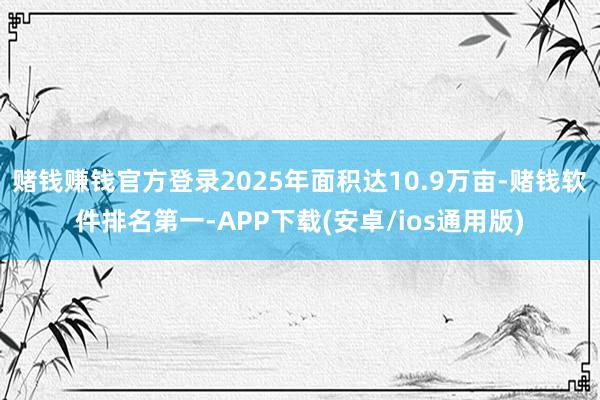 赌钱赚钱官方登录2025年面积达10.9万亩-赌钱软件排名第一-APP下载(安卓/ios通用版)