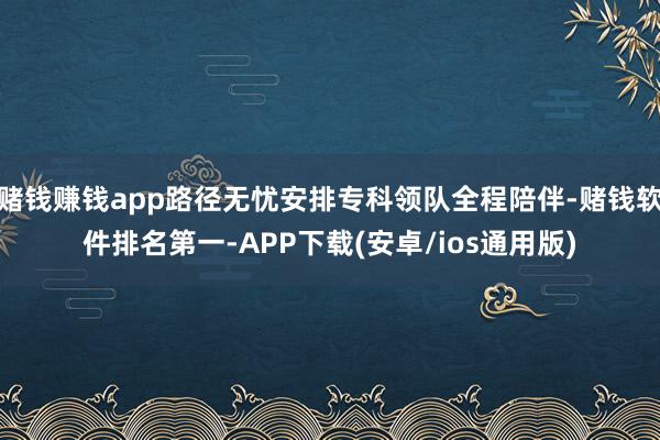 赌钱赚钱app路径无忧安排专科领队全程陪伴-赌钱软件排名第一-APP下载(安卓/ios通用版)