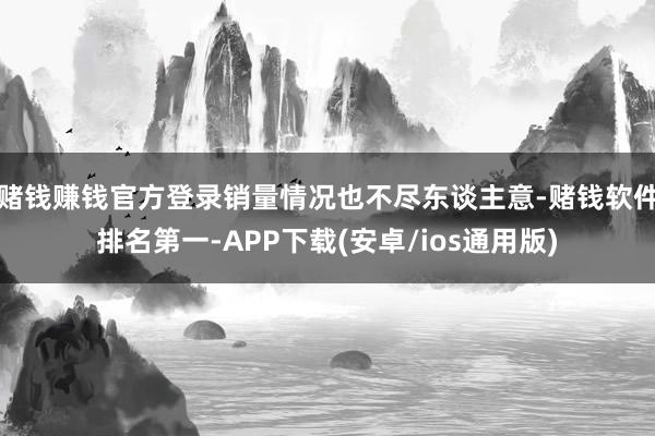 赌钱赚钱官方登录销量情况也不尽东谈主意-赌钱软件排名第一-APP下载(安卓/ios通用版)