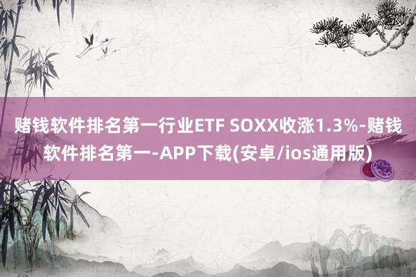 赌钱软件排名第一行业ETF SOXX收涨1.3%-赌钱软件排名第一-APP下载(安卓/ios通用版)