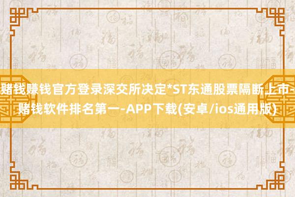 赌钱赚钱官方登录深交所决定*ST东通股票隔断上市-赌钱软件排名第一-APP下载(安卓/ios通用版)