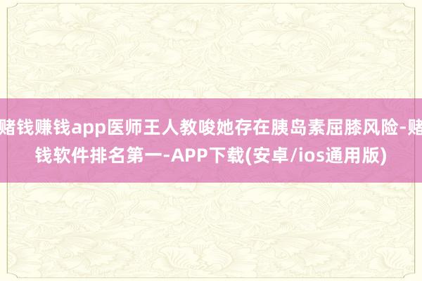 赌钱赚钱app医师王人教唆她存在胰岛素屈膝风险-赌钱软件排名第一-APP下载(安卓/ios通用版)