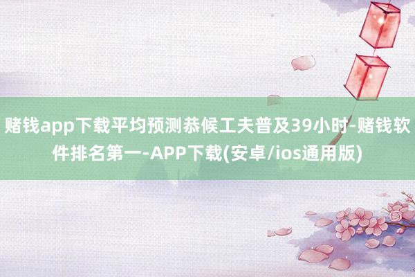 赌钱app下载平均预测恭候工夫普及39小时-赌钱软件排名第一-APP下载(安卓/ios通用版)