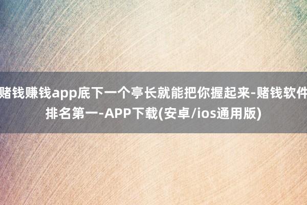赌钱赚钱app底下一个亭长就能把你握起来-赌钱软件排名第一-APP下载(安卓/ios通用版)