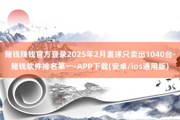 赌钱赚钱官方登录2025年2月寰球只卖出1040台-赌钱软件排名第一-APP下载(安卓/ios通用版)