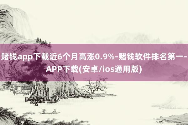 赌钱app下载近6个月高涨0.9%-赌钱软件排名第一-APP下载(安卓/ios通用版)