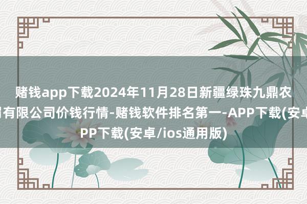 赌钱app下载2024年11月28日新疆绿珠九鼎农家具所在责罚有限公司价钱行情-赌钱软件排名第一-APP下载(安卓/ios通用版)