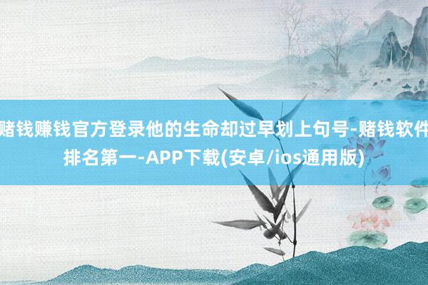 赌钱赚钱官方登录他的生命却过早划上句号-赌钱软件排名第一-APP下载(安卓/ios通用版)