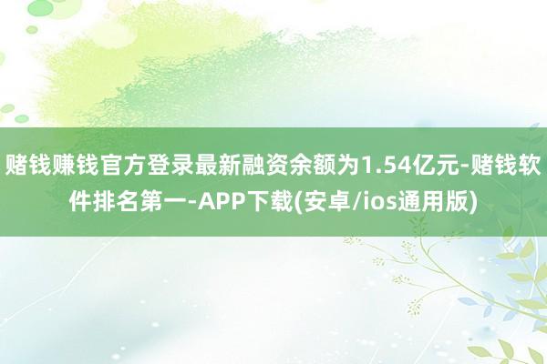 赌钱赚钱官方登录最新融资余额为1.54亿元-赌钱软件排名第一-APP下载(安卓/ios通用版)