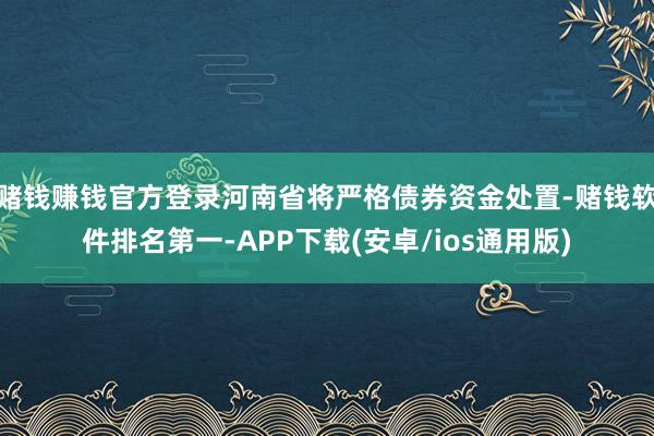 赌钱赚钱官方登录河南省将严格债券资金处置-赌钱软件排名第一-APP下载(安卓/ios通用版)